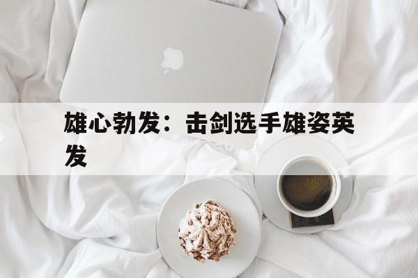 关于雄心勃发：击剑选手雄姿英发的信息